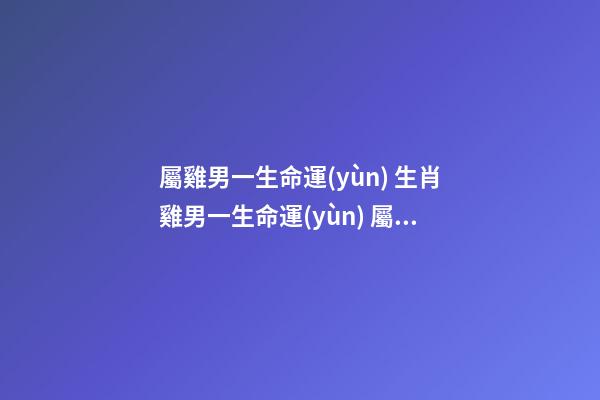 屬雞男一生命運(yùn) 生肖雞男一生命運(yùn) 屬雞的男人命好不好